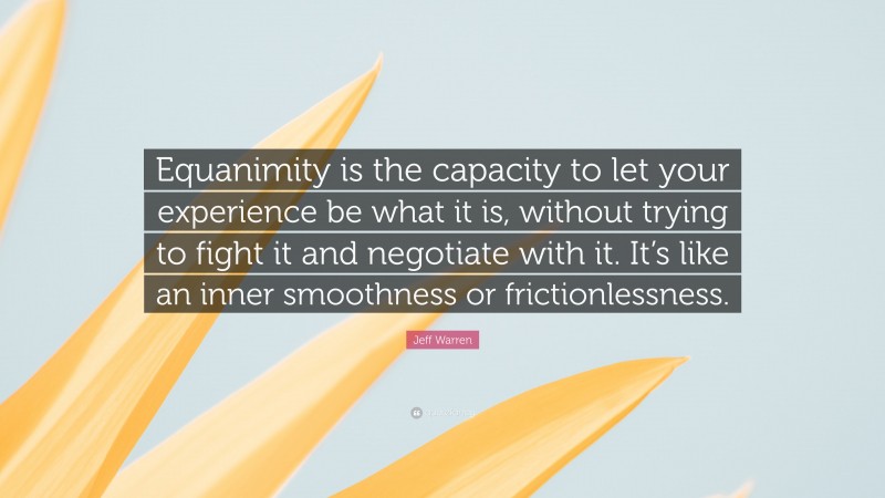 Jeff Warren Quote: “Equanimity is the capacity to let your experience be what it is, without trying to fight it and negotiate with it. It’s like an inner smoothness or frictionlessness.”