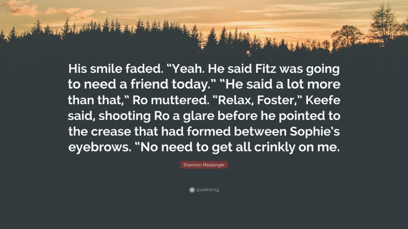 Shannon Messenger Quote: “His smile faded. “Yeah. He said Fitz was going to need a friend today.” “He said a lot more than that,” Ro muttered. “Relax, Foster,” Keefe said, shooting Ro a glare before he pointed to the crease that had formed between Sophie’s eyebrows. “No need to get all crinkly on me.”