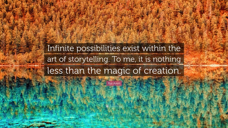 Rai Aren Quote: “Infinite possibilities exist within the art of storytelling. To me, it is nothing less than the magic of creation.”