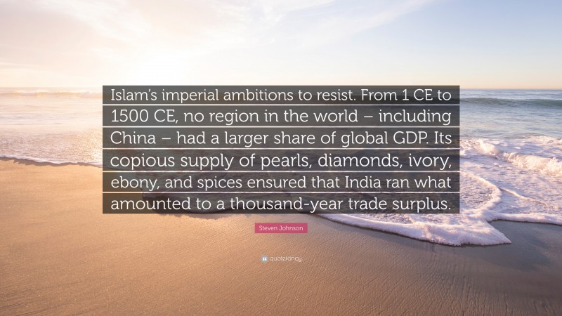 Steven Johnson Quote: “Islam’s imperial ambitions to resist. From 1 CE to 1500 CE, no region in the world – including China – had a larger share of global GDP. Its copious supply of pearls, diamonds, ivory, ebony, and spices ensured that India ran what amounted to a thousand-year trade surplus.”