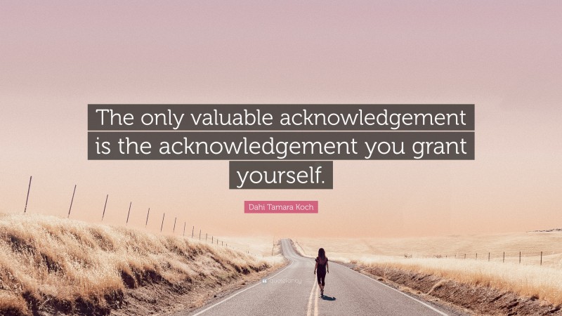 Dahi Tamara Koch Quote: “The only valuable acknowledgement is the acknowledgement you grant yourself.”