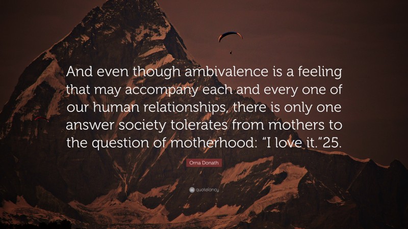 Orna Donath Quote: “And even though ambivalence is a feeling that may accompany each and every one of our human relationships, there is only one answer society tolerates from mothers to the question of motherhood: “I love it.”25.”