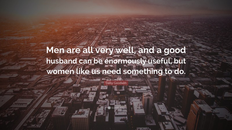 Daisy Goodwin Quote: “Men are all very well, and a good husband can be enormously useful, but women like us need something to do.”