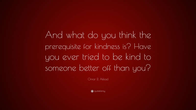 Omar El Akkad Quote: “And what do you think the prerequisite for kindness is? Have you ever tried to be kind to someone better off than you?”