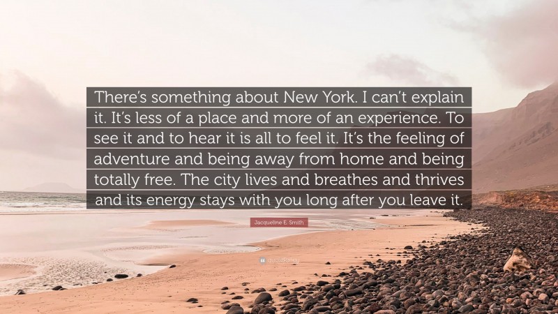 Jacqueline E. Smith Quote: “There’s something about New York. I can’t explain it. It’s less of a place and more of an experience. To see it and to hear it is all to feel it. It’s the feeling of adventure and being away from home and being totally free. The city lives and breathes and thrives and its energy stays with you long after you leave it.”