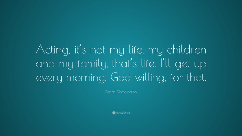 Denzel Washington Quote: “Acting, it’s not my life, my children and my family, that’s life. I’ll get up every morning, God willing, for that.”