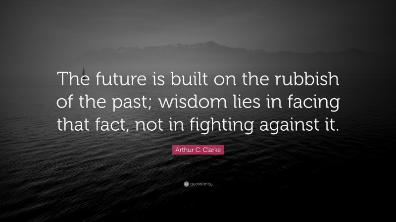Arthur C. Clarke Quote: “The future is built on the rubbish of the past; wisdom lies in facing that fact, not in fighting against it.”