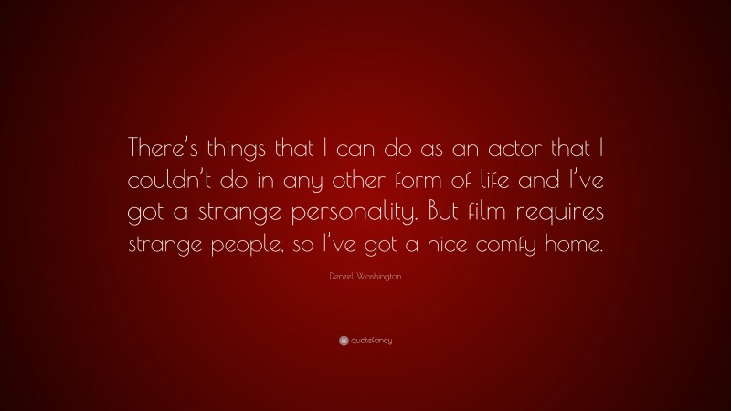 Denzel Washington Quote: “There’s things that I can do as an actor that I couldn’t do in any other form of life and I’ve got a strange personality. But film requires strange people, so I’ve got a nice comfy home.”