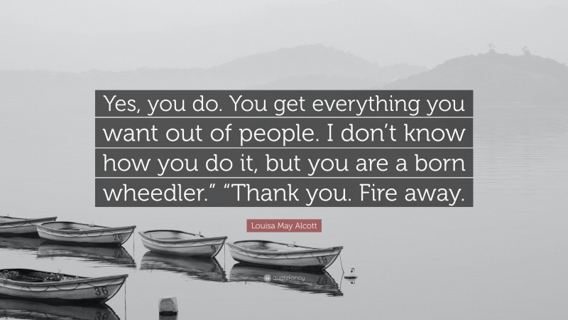 Louisa May Alcott Quote: “Yes, you do. You get everything you want out of people. I don’t know how you do it, but you are a born wheedler.” “Thank you. Fire away.”