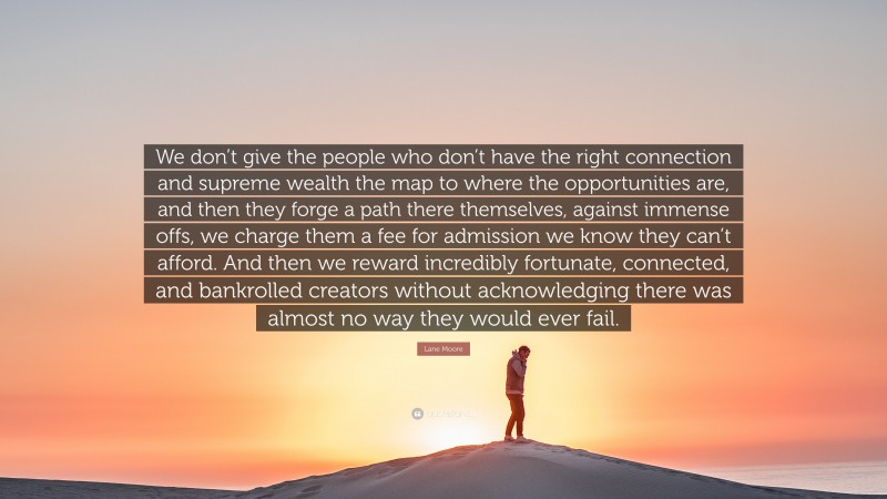 Lane Moore Quote: “We don’t give the people who don’t have the right connection and supreme wealth the map to where the opportunities are, and then they forge a path there themselves, against immense offs, we charge them a fee for admission we know they can’t afford. And then we reward incredibly fortunate, connected, and bankrolled creators without acknowledging there was almost no way they would ever fail.”