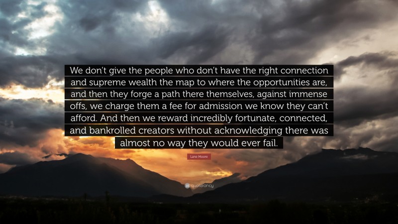 Lane Moore Quote: “We don’t give the people who don’t have the right connection and supreme wealth the map to where the opportunities are, and then they forge a path there themselves, against immense offs, we charge them a fee for admission we know they can’t afford. And then we reward incredibly fortunate, connected, and bankrolled creators without acknowledging there was almost no way they would ever fail.”
