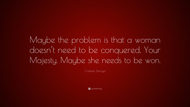 Cristiane Serruya Quote: “Maybe the problem is that a woman doesn’t need to be conquered, Your Majesty. Maybe she needs to be won.”