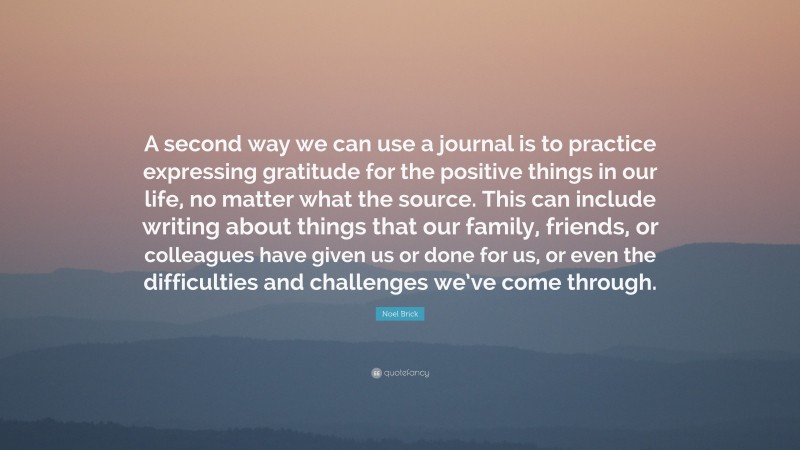 Noel Brick Quote: “A second way we can use a journal is to practice expressing gratitude for the positive things in our life, no matter what the source. This can include writing about things that our family, friends, or colleagues have given us or done for us, or even the difficulties and challenges we’ve come through.”