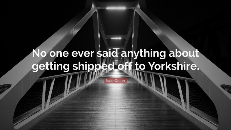 Kate Quinn Quote: “No one ever said anything about getting shipped off to Yorkshire.”