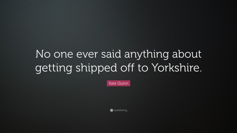 Kate Quinn Quote: “No one ever said anything about getting shipped off to Yorkshire.”