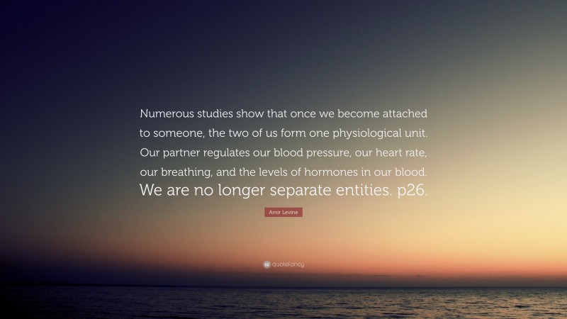 Amir Levine Quote: “Numerous studies show that once we become attached to someone, the two of us form one physiological unit. Our partner regulates our blood pressure, our heart rate, our breathing, and the levels of hormones in our blood. We are no longer separate entities. p26.”