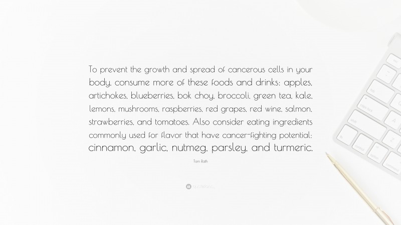 Tom Rath Quote: “To prevent the growth and spread of cancerous cells in your body, consume more of these foods and drinks: apples, artichokes, blueberries, bok choy, broccoli, green tea, kale, lemons, mushrooms, raspberries, red grapes, red wine, salmon, strawberries, and tomatoes. Also consider eating ingredients commonly used for flavor that have cancer-fighting potential: cinnamon, garlic, nutmeg, parsley, and turmeric.”