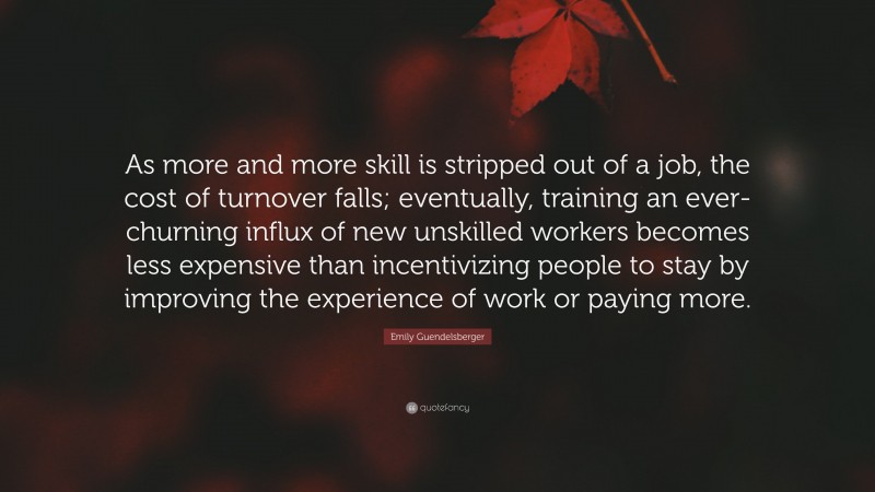 Emily Guendelsberger Quote: “As more and more skill is stripped out of a job, the cost of turnover falls; eventually, training an ever-churning influx of new unskilled workers becomes less expensive than incentivizing people to stay by improving the experience of work or paying more.”