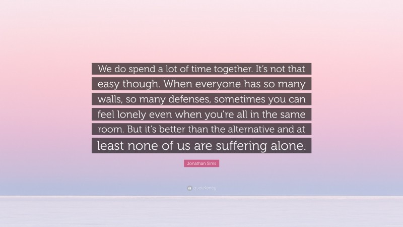 Jonathan Sims Quote: “We do spend a lot of time together. It’s not that easy though. When everyone has so many walls, so many defenses, sometimes you can feel lonely even when you’re all in the same room. But it’s better than the alternative and at least none of us are suffering alone.”