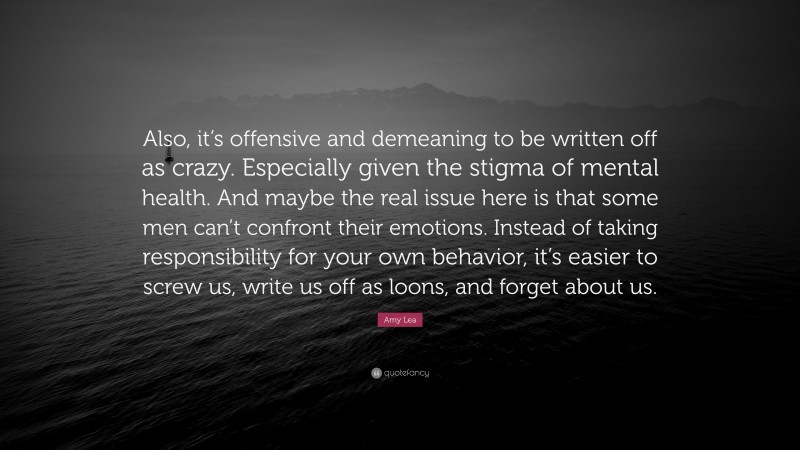 Amy Lea Quote: “Also, it’s offensive and demeaning to be written off as crazy. Especially given the stigma of mental health. And maybe the real issue here is that some men can’t confront their emotions. Instead of taking responsibility for your own behavior, it’s easier to screw us, write us off as loons, and forget about us.”