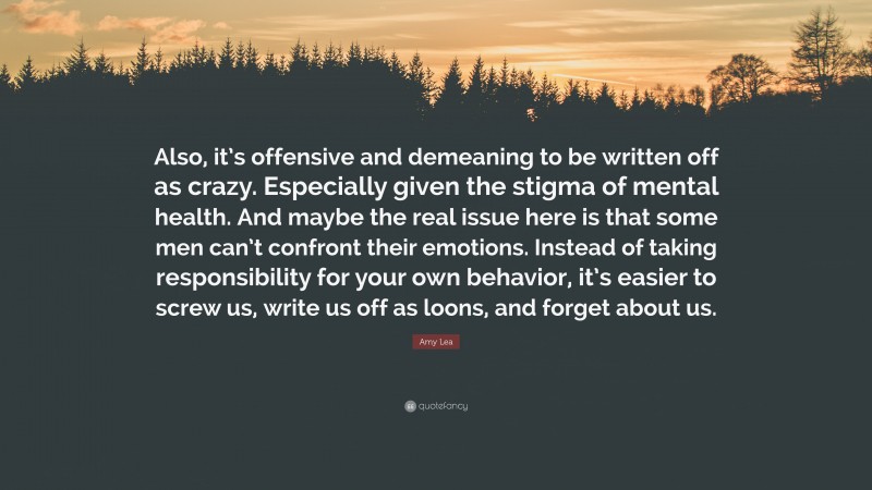 Amy Lea Quote: “Also, it’s offensive and demeaning to be written off as crazy. Especially given the stigma of mental health. And maybe the real issue here is that some men can’t confront their emotions. Instead of taking responsibility for your own behavior, it’s easier to screw us, write us off as loons, and forget about us.”