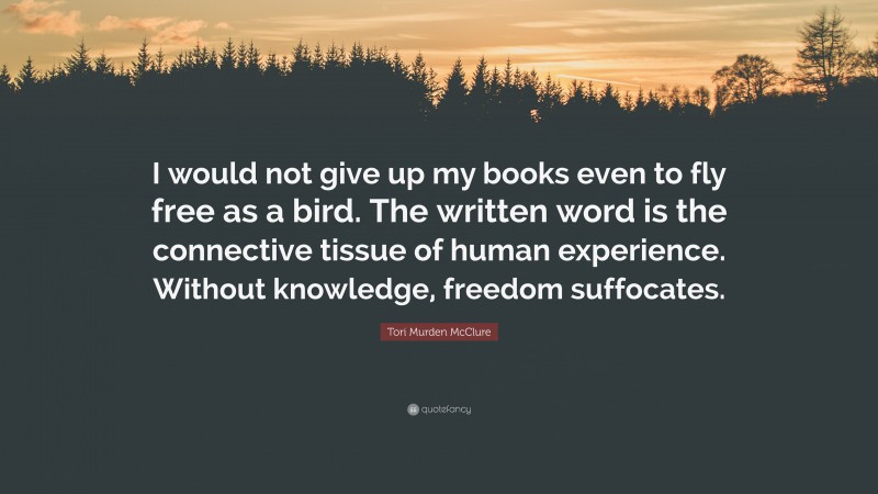 Tori Murden McClure Quote: “I would not give up my books even to fly free as a bird. The written word is the connective tissue of human experience. Without knowledge, freedom suffocates.”