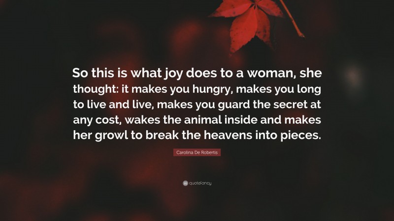 Carolina De Robertis Quote: “So this is what joy does to a woman, she thought: it makes you hungry, makes you long to live and live, makes you guard the secret at any cost, wakes the animal inside and makes her growl to break the heavens into pieces.”