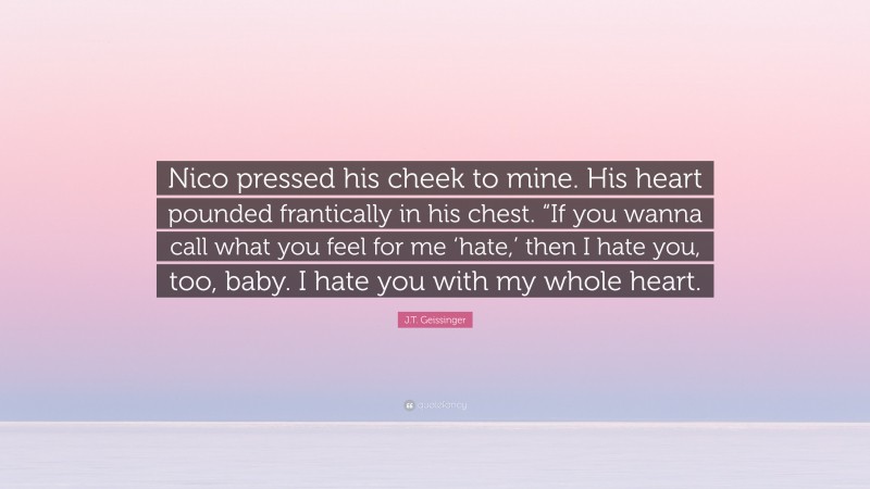 J.T. Geissinger Quote: “Nico pressed his cheek to mine. His heart pounded frantically in his chest. “If you wanna call what you feel for me ‘hate,’ then I hate you, too, baby. I hate you with my whole heart.”