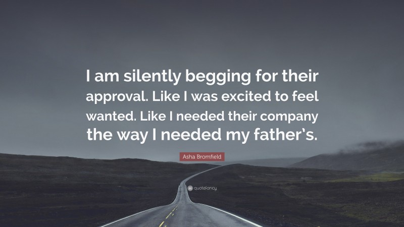 Asha Bromfield Quote: “I am silently begging for their approval. Like I was excited to feel wanted. Like I needed their company the way I needed my father’s.”