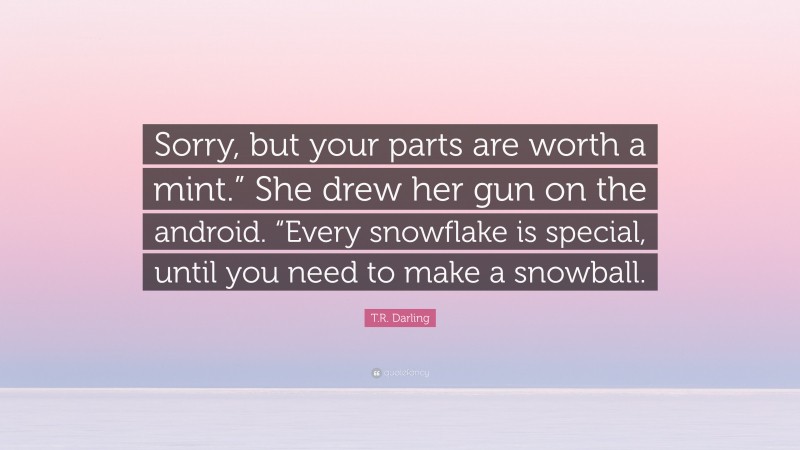 T.R. Darling Quote: “Sorry, but your parts are worth a mint.” She drew her gun on the android. “Every snowflake is special, until you need to make a snowball.”