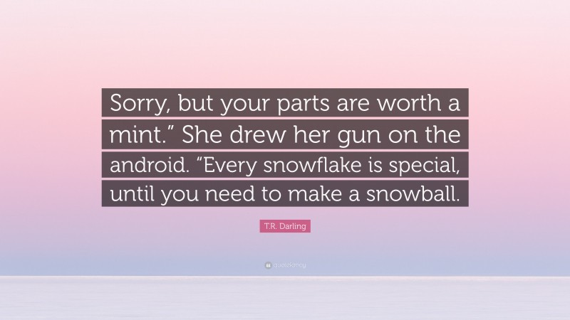 T.R. Darling Quote: “Sorry, but your parts are worth a mint.” She drew her gun on the android. “Every snowflake is special, until you need to make a snowball.”