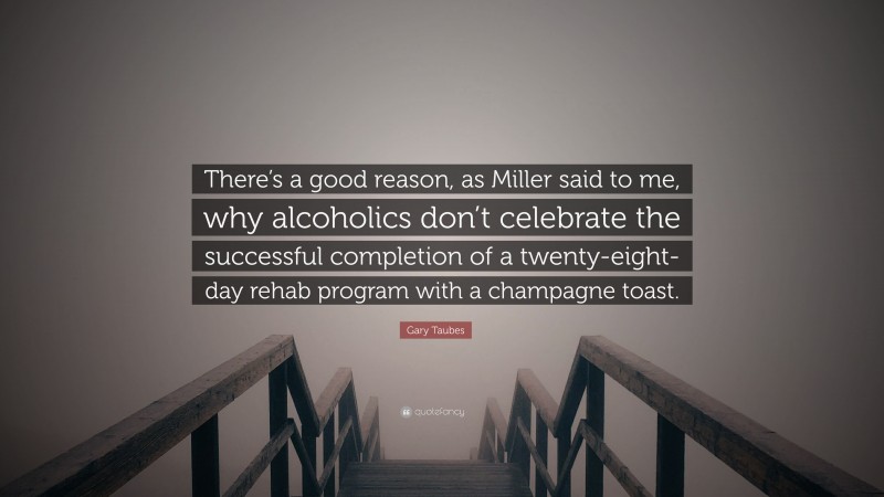 Gary Taubes Quote: “There’s a good reason, as Miller said to me, why alcoholics don’t celebrate the successful completion of a twenty-eight-day rehab program with a champagne toast.”