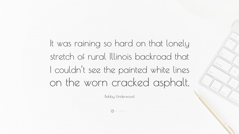 Bobby Underwood Quote: “It was raining so hard on that lonely stretch of rural Illinois backroad that I couldn’t see the painted white lines on the worn cracked asphalt.”