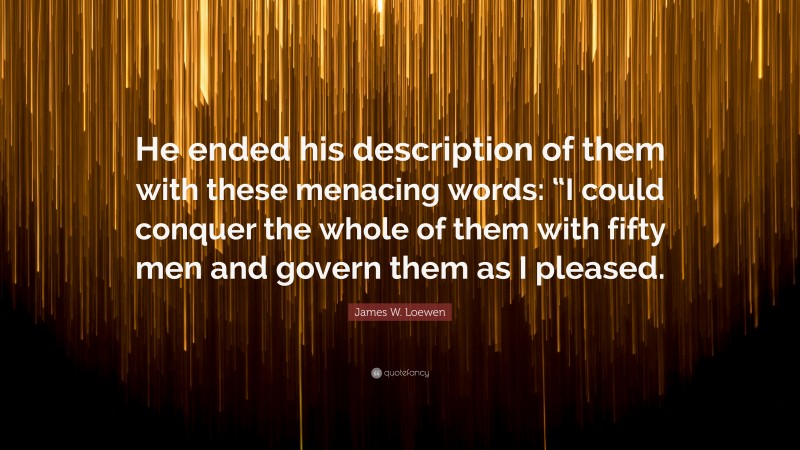 James W. Loewen Quote: “He ended his description of them with these menacing words: “I could conquer the whole of them with fifty men and govern them as I pleased.”