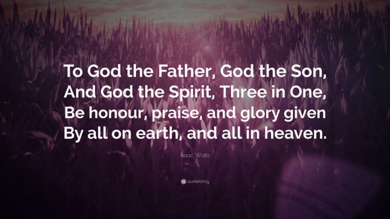 Isaac Watts Quote: “To God the Father, God the Son, And God the Spirit, Three in One, Be honour, praise, and glory given By all on earth, and all in heaven.”