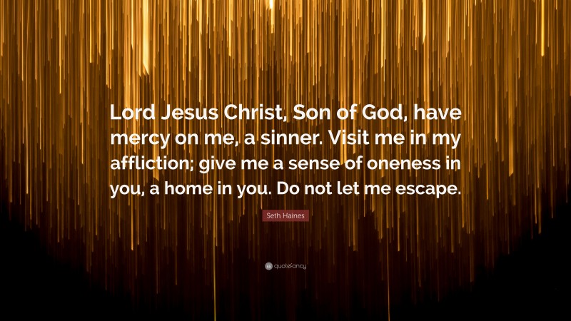 Seth Haines Quote: “Lord Jesus Christ, Son of God, have mercy on me, a sinner. Visit me in my affliction; give me a sense of oneness in you, a home in you. Do not let me escape.”