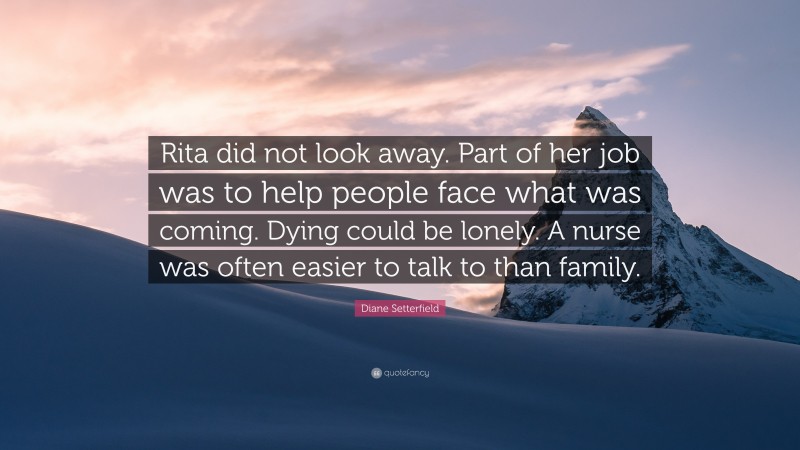 Diane Setterfield Quote: “Rita did not look away. Part of her job was to help people face what was coming. Dying could be lonely. A nurse was often easier to talk to than family.”