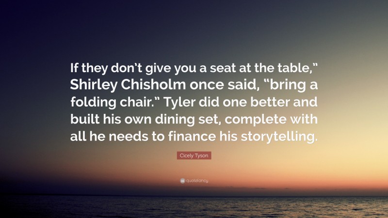 Cicely Tyson Quote: “If they don’t give you a seat at the table,” Shirley Chisholm once said, “bring a folding chair.” Tyler did one better and built his own dining set, complete with all he needs to finance his storytelling.”