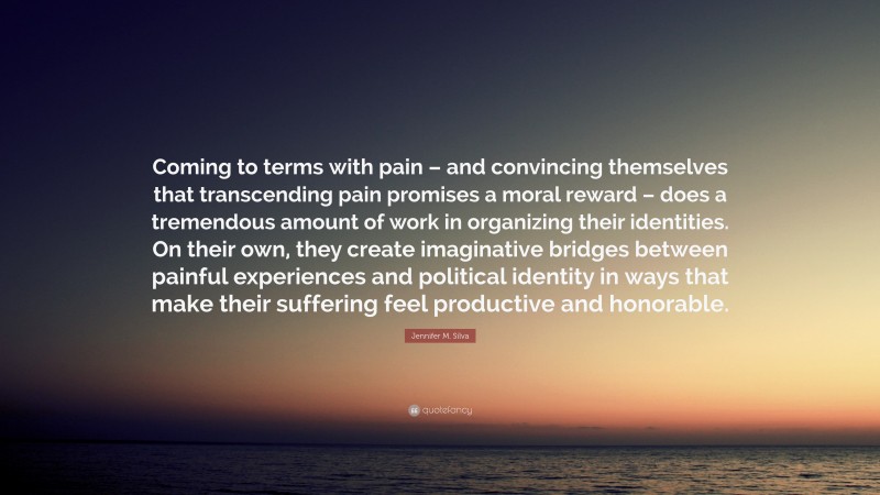 Jennifer M. Silva Quote: “Coming to terms with pain – and convincing themselves that transcending pain promises a moral reward – does a tremendous amount of work in organizing their identities. On their own, they create imaginative bridges between painful experiences and political identity in ways that make their suffering feel productive and honorable.”