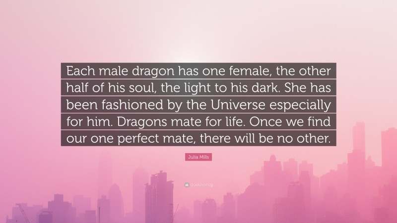Julia Mills Quote: “Each male dragon has one female, the other half of his soul, the light to his dark. She has been fashioned by the Universe especially for him. Dragons mate for life. Once we find our one perfect mate, there will be no other.”