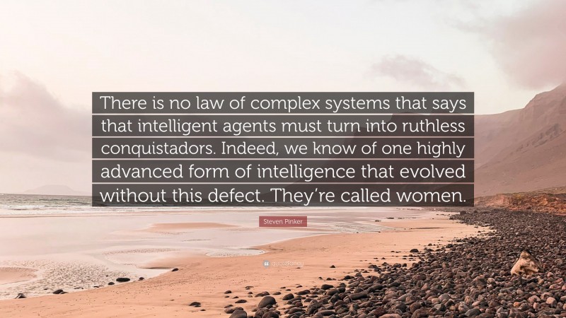 Steven Pinker Quote: “There is no law of complex systems that says that intelligent agents must turn into ruthless conquistadors. Indeed, we know of one highly advanced form of intelligence that evolved without this defect. They’re called women.”