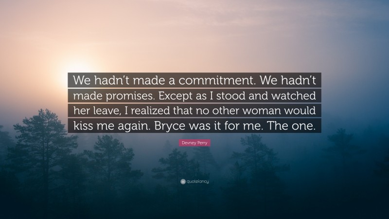 Devney Perry Quote: “We hadn’t made a commitment. We hadn’t made promises. Except as I stood and watched her leave, I realized that no other woman would kiss me again. Bryce was it for me. The one.”