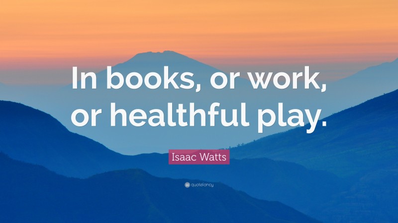 Isaac Watts Quote: “In books, or work, or healthful play.”