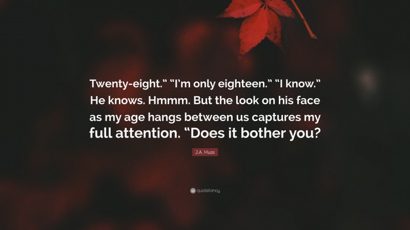 J.A. Huss Quote: “Twenty-eight.” “I’m only eighteen.” “I know.” He knows. Hmmm. But the look on his face as my age hangs between us captures my full attention. “Does it bother you?”