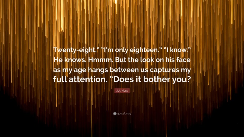 J.A. Huss Quote: “Twenty-eight.” “I’m only eighteen.” “I know.” He knows. Hmmm. But the look on his face as my age hangs between us captures my full attention. “Does it bother you?”