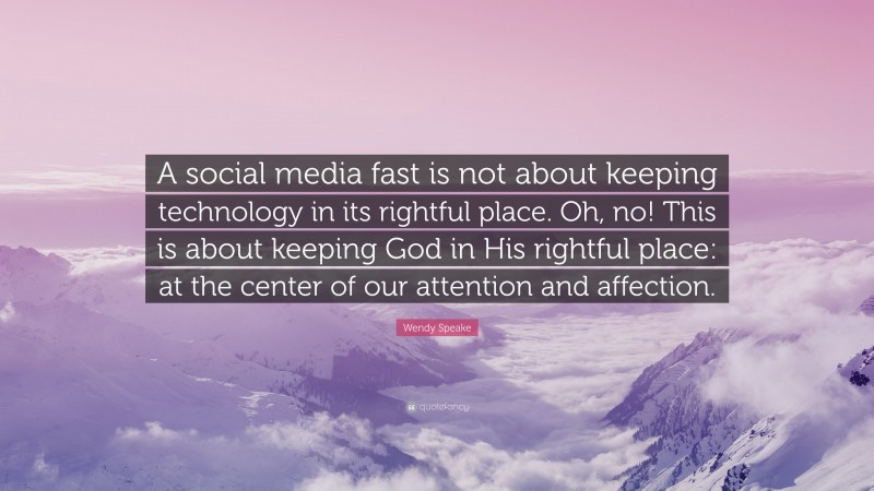 Wendy Speake Quote: “A social media fast is not about keeping technology in its rightful place. Oh, no! This is about keeping God in His rightful place: at the center of our attention and affection.”