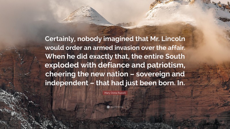 Mary Doria Russell Quote: “Certainly, nobody imagined that Mr. Lincoln would order an armed invasion over the affair. When he did exactly that, the entire South exploded with defiance and patriotism, cheering the new nation – sovereign and independent – that had just been born. In.”