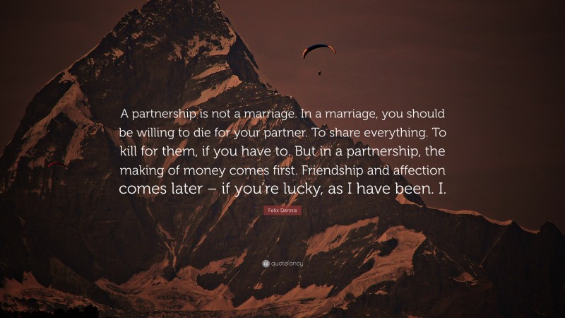 Felix Dennis Quote: “A partnership is not a marriage. In a marriage, you should be willing to die for your partner. To share everything. To kill for them, if you have to. But in a partnership, the making of money comes first. Friendship and affection comes later – if you’re lucky, as I have been. I.”