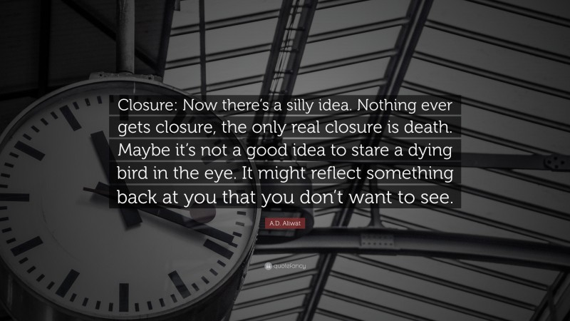 A.D. Aliwat Quote: “Closure: Now there’s a silly idea. Nothing ever gets closure, the only real closure is death. Maybe it’s not a good idea to stare a dying bird in the eye. It might reflect something back at you that you don’t want to see.”