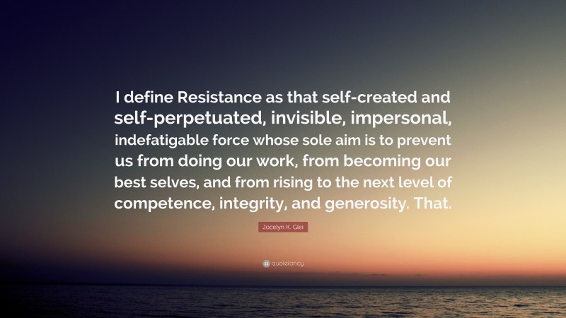 Jocelyn K. Glei Quote: “I define Resistance as that self-created and self-perpetuated, invisible, impersonal, indefatigable force whose sole aim is to prevent us from doing our work, from becoming our best selves, and from rising to the next level of competence, integrity, and generosity. That.”